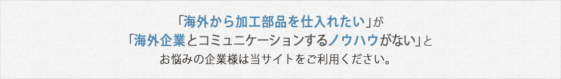 「海外から部品を仕入れたい」が「海外企業とコミュニケーションするノウハウがない」とお悩みの企業様は当サイトをご利用ください。