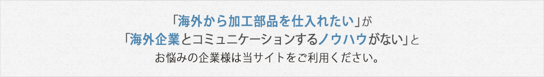 「海外から部品を仕入れたい」が「海外企業とコミュニケーションするノウハウがない」とお悩みの企業様は当サイトをご利用ください。